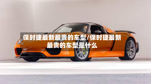 保时捷最新最贵的车型/保时捷最新最贵的车型是什么-第3张图片