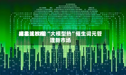 成本比较高相差近20倍“大模型热”催生词元管理新市场