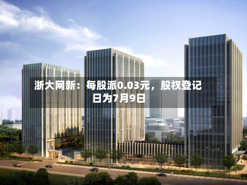 浙大网新：每股派0.03元，股权登记日为7月9日-第3张图片