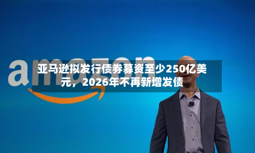 亚马逊拟发行债券募资至少250亿美元，2026年不再新增发债-第3张图片