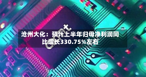 沧州大化：预计上半年归母净利润同比增长330.75%左右-第2张图片