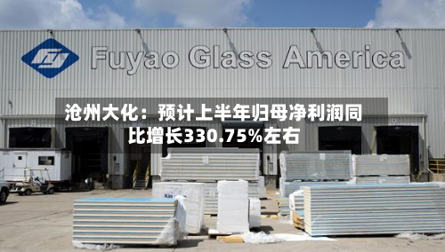 沧州大化:预计上半年归母净利润同比增长330.75%左右