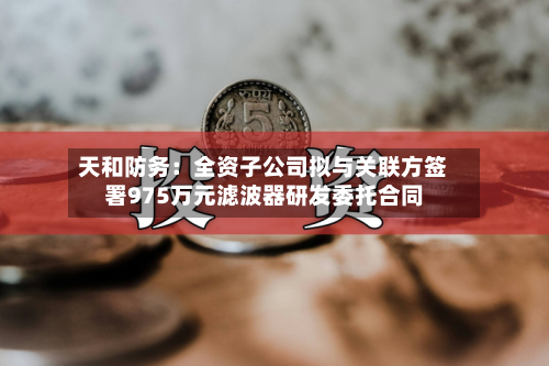 天和防务：全资子公司拟与关联方签署975万元滤波器研发委托合同-第3张图片