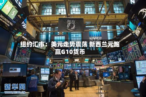 纽约汇市：美元走势震荡 新西兰元跑赢G10货币