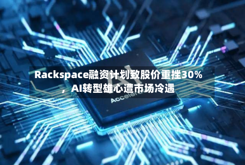 Rackspace融资计划致股价重挫30%	，AI转型雄心遭市场冷遇-第3张图片