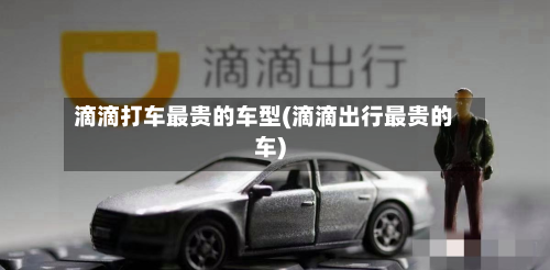 滴滴打车最贵的车型(滴滴出行最贵的车)