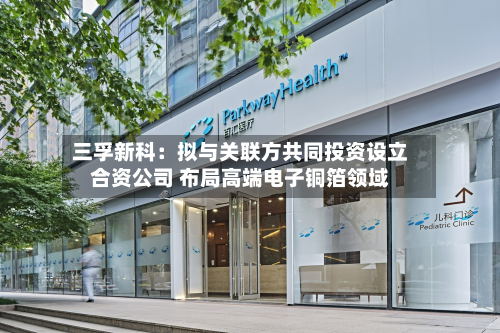 三孚新科:拟与关联方共同投资设立合资公司 布局高端电子铜箔领域