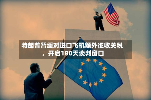 特朗普暂缓对进口飞机额外征收关税	，开启180天谈判窗口-第2张图片