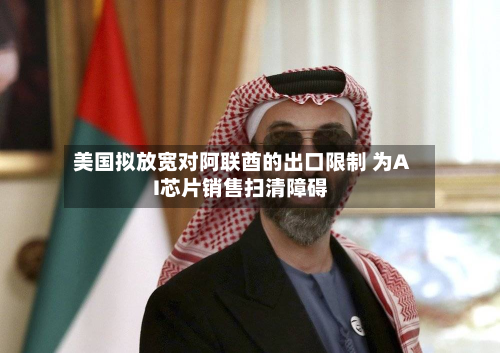 美国拟放宽对阿联酋的出口限制 为AI芯片销售扫清障碍