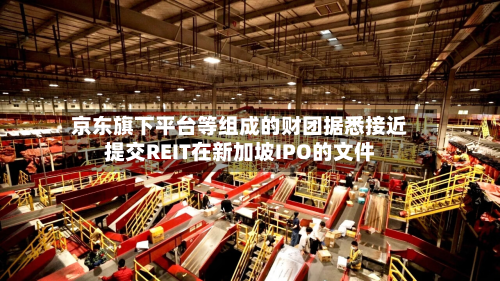京东旗下平台等组成的财团据悉接近提交REIT在新加坡IPO的文件