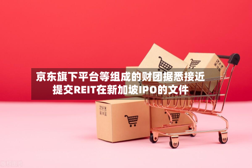 京东旗下平台等组成的财团据悉接近提交REIT在新加坡IPO的文件-第3张图片