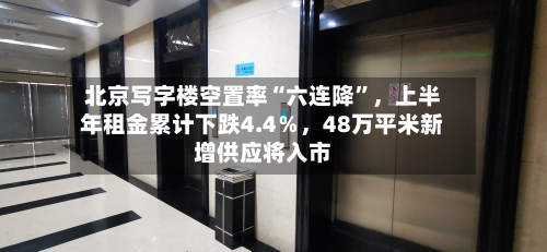 北京写字楼空置率“六连降”	，上半年租金累计下跌4.4％，48万平米新增供应将入市-第3张图片