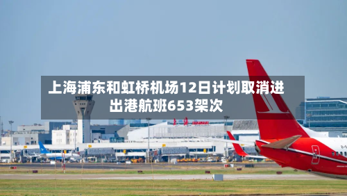 上海浦东和虹桥机场12日计划取消进出港航班653架次