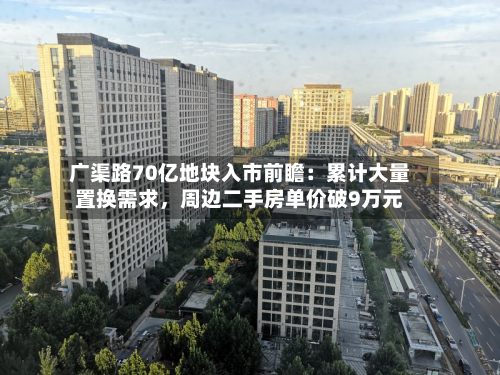 广渠路70亿地块入市前瞻：累计大量置换需求，周边二手房单价破9万元-第2张图片