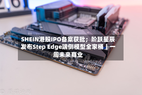 SHEIN港股IPO备案获批;阶跃星辰发布Step Edge端侧模型全家桶|一周未来商业-第2张图片