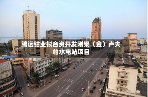腾远钴业拟合资开发刚果(金)卢夫帕水电站项目