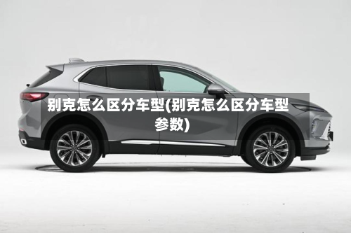 别克怎么区分车型(别克怎么区分车型参数)