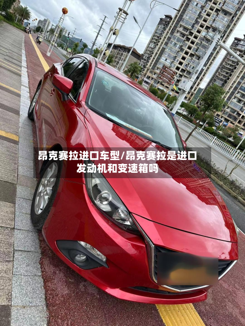 昂克赛拉进口车型/昂克赛拉是进口发动机和变速箱吗-第2张图片