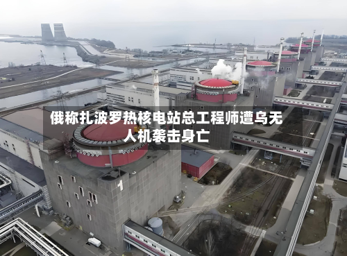 俄称扎波罗热核电站总工程师遭乌无人机袭击身亡-第2张图片