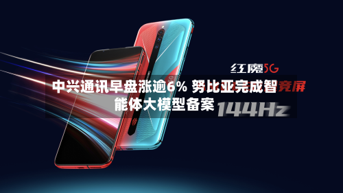 中兴通讯早盘涨逾6% 努比亚完成智能体大模型备案-第1张图片