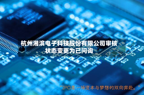杭州湘滨电子科技股份有限公司审核状态变更为已问询-第2张图片