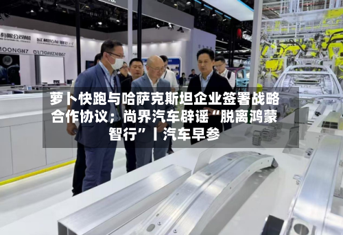 萝卜快跑与哈萨克斯坦企业签署战略合作协议；尚界汽车辟谣“脱离鸿蒙智行	”丨汽车早参-第2张图片