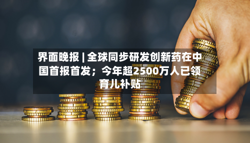界面晚报 | 全球同步研发创新药在中国首报首发;今年超2500万人已领育儿补贴-第2张图片