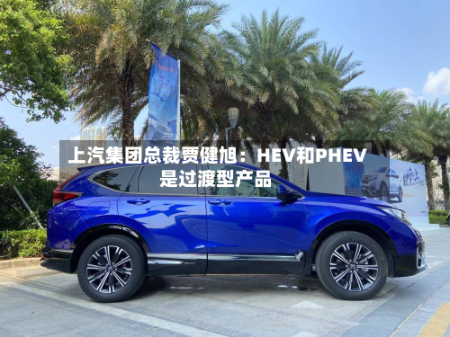 上汽集团总裁贾健旭：HEV和PHEV是过渡型产品-第3张图片