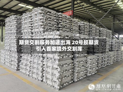 期货交割服务加速出海 20号胶期货引入首家境外交割库