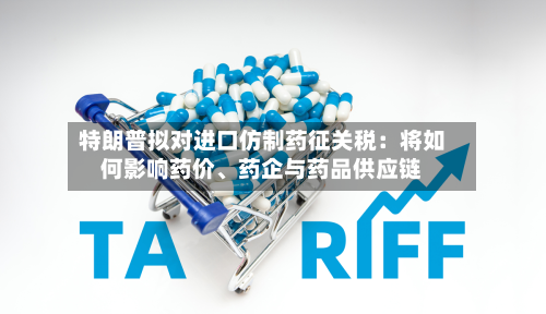 特朗普拟对进口仿制药征关税：将如何影响药价、药企与药品供应链