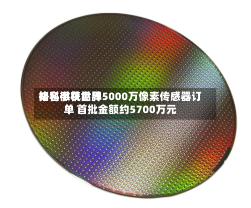 格科微获世界
知名手机品牌5000万像素传感器订单 首批金额约5700万元-第1张图片