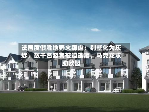 法国度假胜地野火肆虐：别墅化为灰烬，数千名游客被迫逃离，马克龙求助欧盟