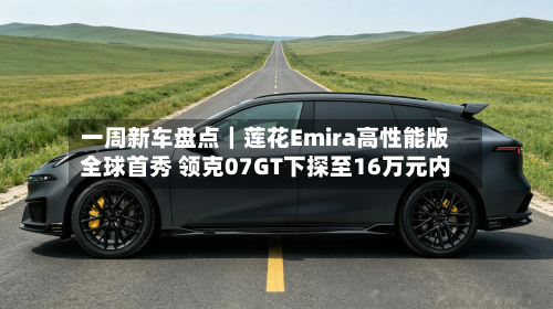 一周新车盘点｜莲花Emira高性能版全球首秀 领克07GT下探至16万元内