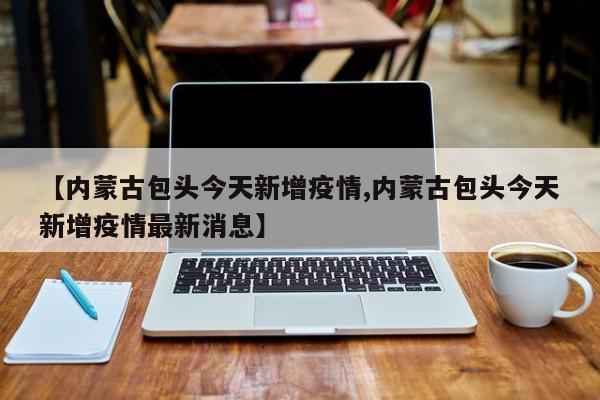 【内蒙古包头今天新增疫情,内蒙古包头今天新增疫情最新消息】