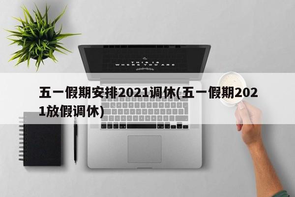 五一假期安排2021调休(五一假期2021放假调休)
