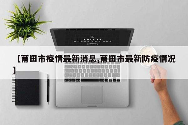 【莆田市疫情最新消息,莆田市最新防疫情况】