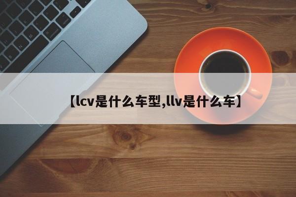 【lcv是什么车型,llv是什么车】
