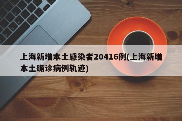 上海新增本土感染者20416例(上海新增本土确诊病例轨迹)