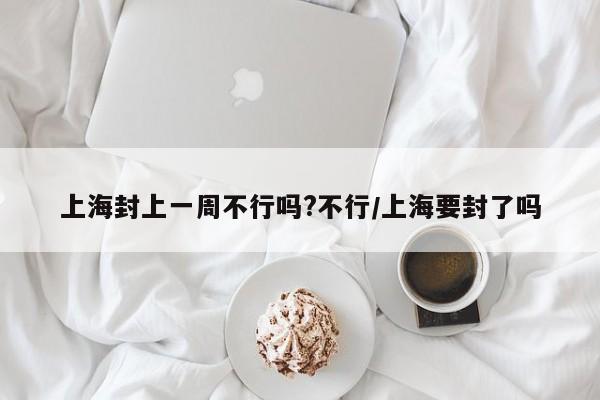 上海封上一周不行吗?不行/上海要封了吗