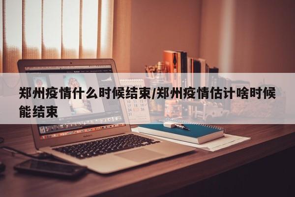 郑州疫情什么时候结束/郑州疫情估计啥时候能结束