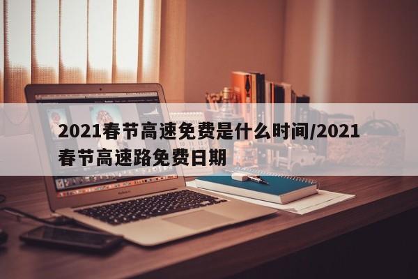 2021春节高速免费是什么时间/2021春节高速路免费日期