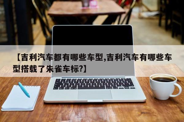 【吉利汽车都有哪些车型,吉利汽车有哪些车型搭载了朱雀车标?】