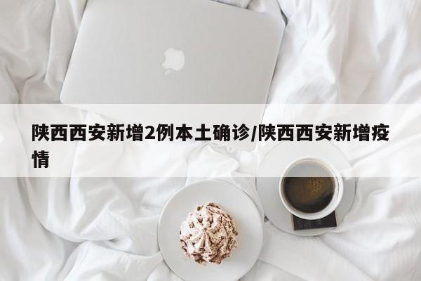 陕西西安新增2例本土确诊/陕西西安新增疫情