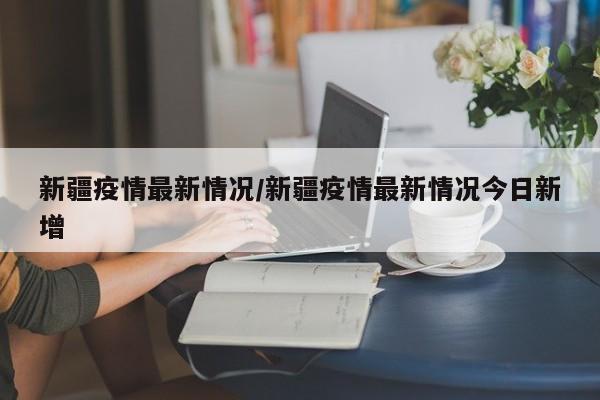 新疆疫情最新情况/新疆疫情最新情况今日新增