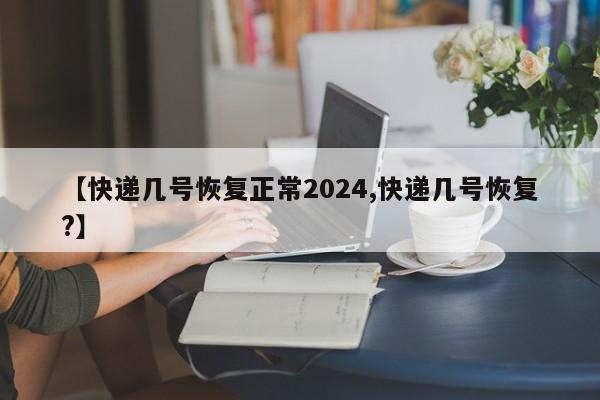 【快递几号恢复正常2024,快递几号恢复?】