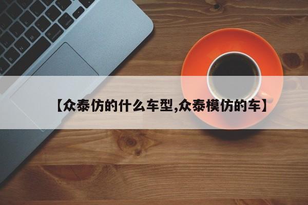 【众泰仿的什么车型,众泰模仿的车】