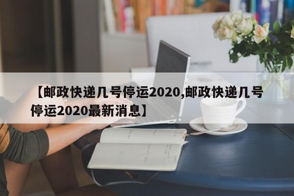 【邮政快递几号停运2020,邮政快递几号停运2020最新消息】