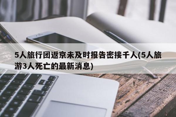 5人旅行团返京未及时报告密接千人(5人旅游3人死亡的最新消息)