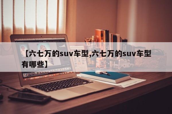 【六七万的suv车型,六七万的suv车型有哪些】