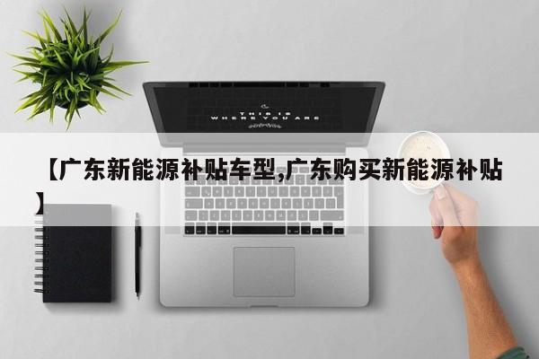 【广东新能源补贴车型,广东购买新能源补贴】